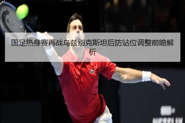 国足热身赛再战乌兹别克斯坦后防站位调整前瞻解析